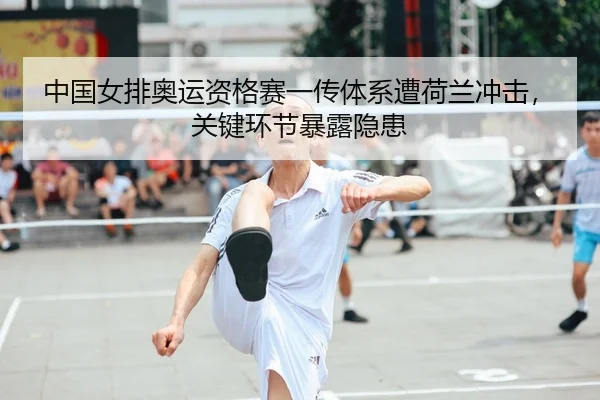 中国女排奥运资格赛一传体系遭荷兰冲击，关键环节暴露隐患