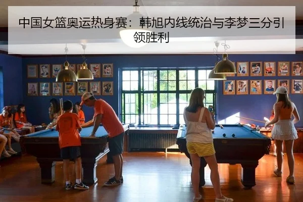 中国女篮奥运热身赛：韩旭内线统治与李梦三分引领胜利