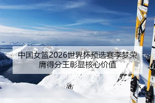 中国女篮2026世界杯预选赛李梦荣膺得分王彰显核心价值