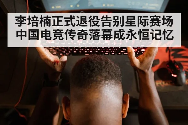 李培楠正式退役告别星际赛场 中国电竞传奇落幕成永恒记忆